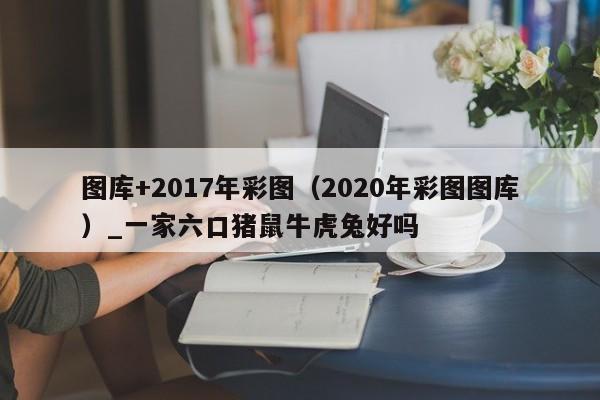 图库+2017年彩图(2020年彩图图库)_一家六口猪鼠牛虎兔好吗